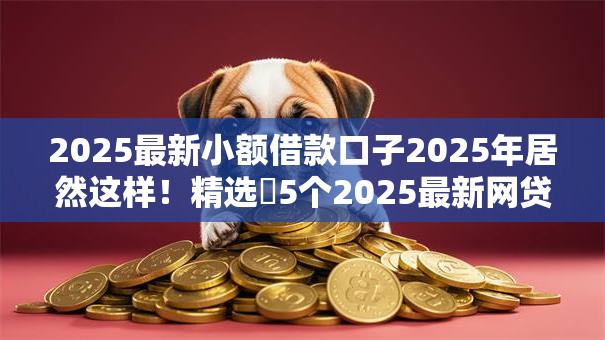 2025最新小额借款口子2025年居然这样！精选​5个2025最新网贷软件借钱渠道