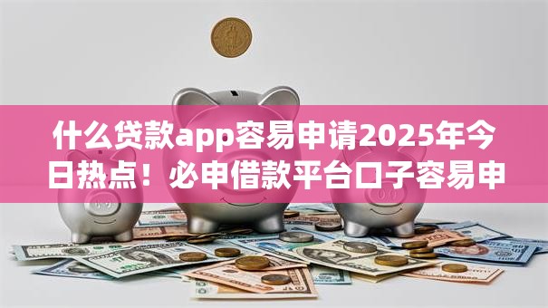 什么贷款app容易申请2025年今日热点！必申借款平台口子容易申请网贷