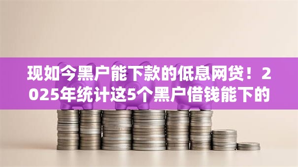 现如今黑户能下款的低息网贷！2025年统计这5个黑户借钱能下的低息网贷口子