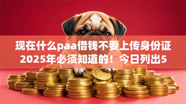 现在什么paa借钱不要上传身份证2025年必须知道的！今日列出5个网贷口子借钱不需上传身份证