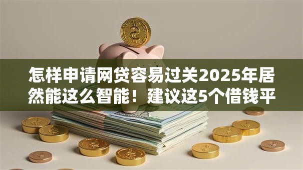 怎样申请网贷容易过关2025年居然能这么智能！建议这5个借钱平台申请贷款容易过关