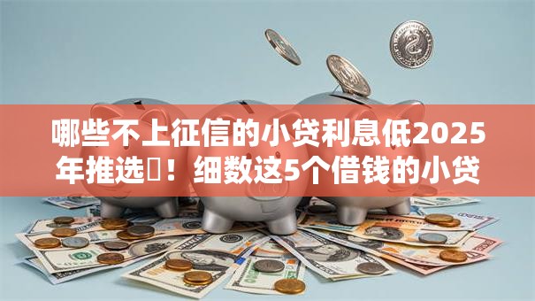 哪些不上征信的小贷利息低2025年推选​！细数这5个借钱的小贷平台利息低