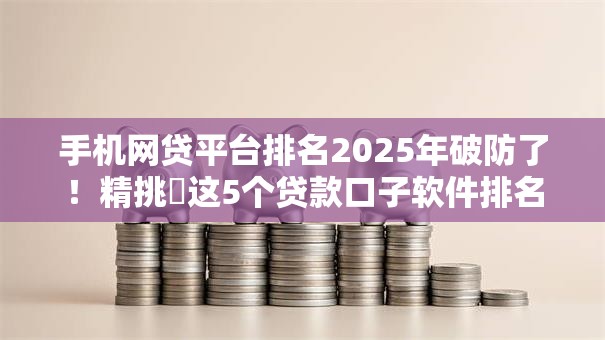 手机网贷平台排名2025年破防了！精挑​这5个贷款口子软件排名