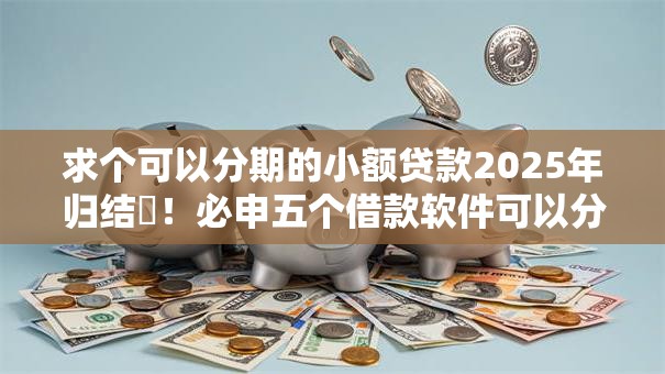 求个可以分期的小额贷款2025年归结​！必申五个借款软件可以分期小额贷款