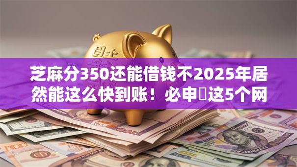 芝麻分350还能借钱不2025年居然能这么快到账！必申​这5个网贷350口子还能贷款