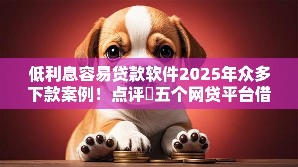 低利息容易贷款软件2025年众多下款案例！点评​五个网贷平台借款利息低容易通过