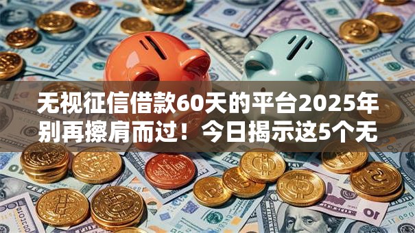 无视征信借款60天的平台2025年别再擦肩而过！今日揭示这5个无视征信贷款60天的口子
