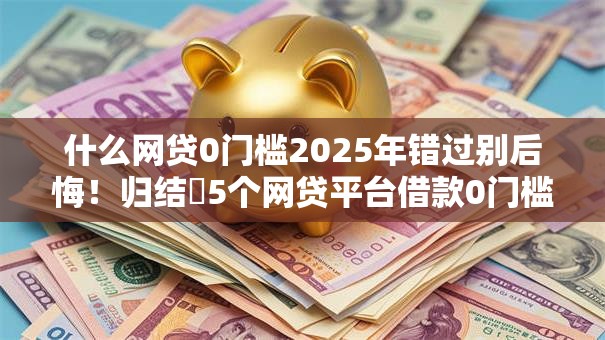 什么网贷0门槛2025年错过别后悔！归结​5个网贷平台借款0门槛
