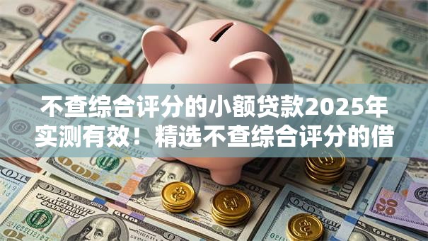 不查综合评分的小额贷款2025年实测有效！精选不查综合评分的借钱口子