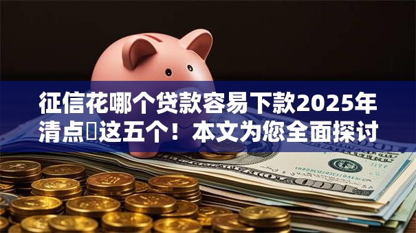 征信花哪个贷款容易下款2025年清点​这五个！本文为您全面探讨！