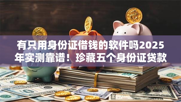 有只用身份证借钱的软件吗2025年实测靠谱！珍藏五个身份证贷款平台可以借款