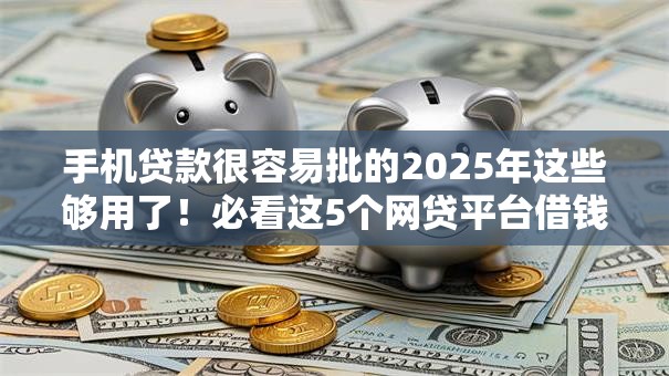 手机贷款很容易批的2025年这些够用了！必看这5个网贷平台借钱很容易批的