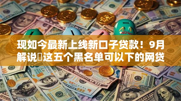 现如今最新上线新口子贷款！9月解说​这五个黑名单可以下的网贷软件