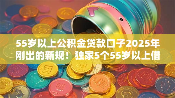 55岁以上公积金贷款口子2025年刚出的新规！独家5个55岁以上借钱平台贷款口子