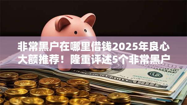 非常黑户在哪里借钱2025年良心大额推荐！隆重评述5个非常黑户网贷口子哪里有