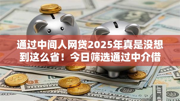 通过中间人网贷2025年真是没想到这么省！今日筛选通过中介借钱渠道获得借款