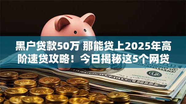 黑户贷款50万 那能贷上2025年高阶速贷攻略！今日揭秘这5个网贷50万黑户借钱口子能上