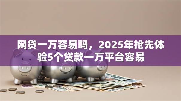 网贷一万容易吗，2025年抢先体验5个贷款一万平台容易