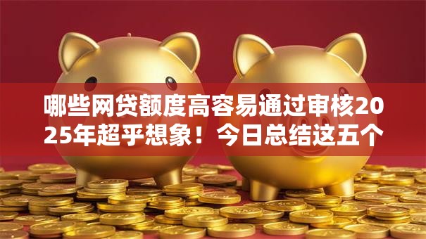 哪些网贷额度高容易通过审核2025年超乎想象！今日总结这五个贷款平台额度高容易通过审核