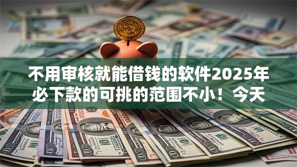 不用审核就能借钱的软件2025年必下款的可挑的范围不小！今天探寻这5个借款软件！