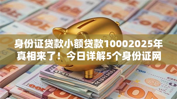 身份证贷款小额贷款10002025年真相来了！今日详解5个身份证网贷口子借钱1000