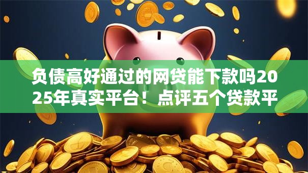 负债高好通过的网贷能下款吗2025年真实平台！点评五个贷款平台借钱下款容易通过