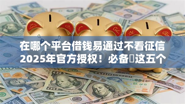 在哪个平台借钱易通过不看征信2025年官方授权！必备​这五个网贷口子借款易通过不看征信