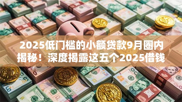 2025低门槛的小额贷款9月圈内揭秘！深度揭露这五个2025借钱口子低门槛小额网贷