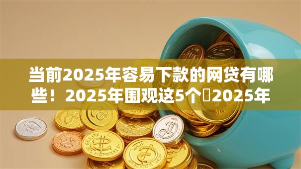 当前2025年容易下款的网贷有哪些！2025年围观这5个​2025年好借的平台有很多