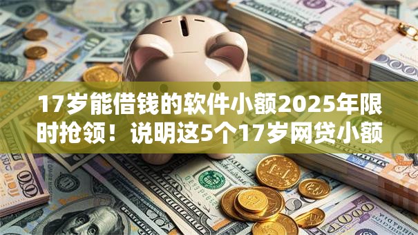 17岁能借钱的软件小额2025年限时抢领！说明这5个17岁网贷小额平台借款口子