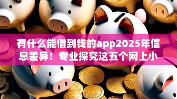 有什么能借到钱的app2025年信息差异！专业探究这五个网上小额贷款容易
