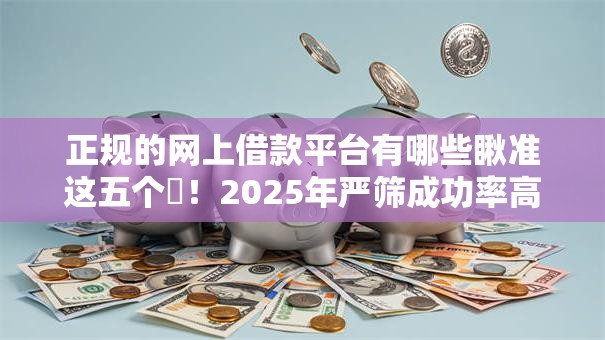 正规的网上借款平台有哪些瞅准这五个​！2025年严筛成功率高的小额贷款
