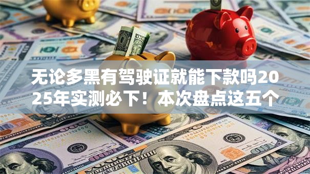 无论多黑有驾驶证就能下款吗2025年实测必下！本次盘点这五个网贷平台有驾驶证就能借钱
