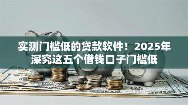 实测门槛低的贷款软件！2025年深究这五个借钱口子门槛低