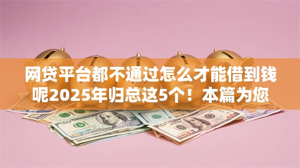 网贷平台都不通过怎么才能借到钱呢2025年归总这5个！本篇为您深度搜集！