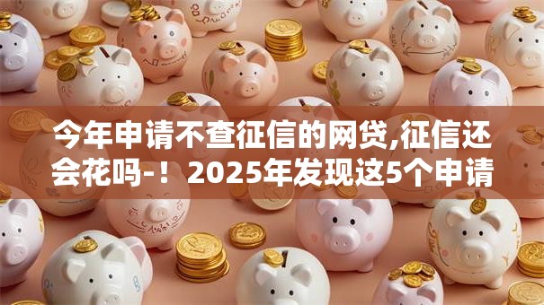 今年申请不查征信的网贷,征信还会花吗-!2025年发现这5个申请不查征信的借钱平台征信会花 今年申请不查征信的网贷,征信还会花吗-!2025年发现这5个申请不查征信的借钱平台征信会花