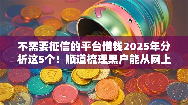 不需要征信的平台借钱2025年分析这5个!顺道梳理黑户能从网上借钱 不需要征信的平台借钱2025年分析这5个!顺道梳理黑户能从网上借钱