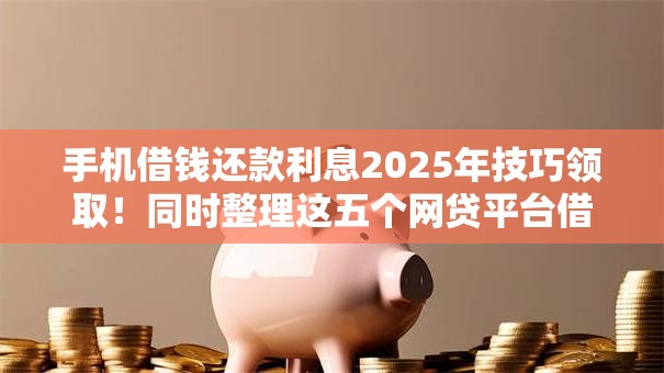 手机借钱还款利息2025年技巧领取！同时整理这五个网贷平台借款还款利息
