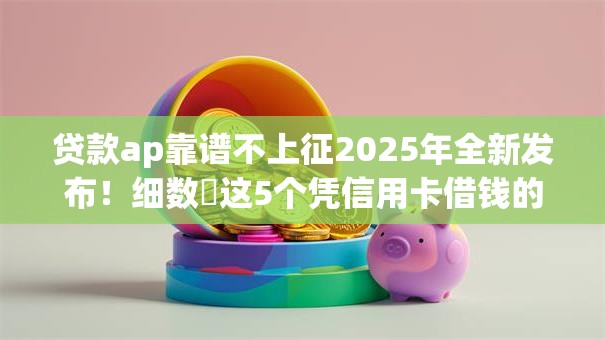 贷款ap靠谱不上征2025年全新发布!细数这5个凭信用卡借钱的网贷 贷款ap靠谱不上征2025年全新发布!细数这5个凭信用卡借钱的网贷
