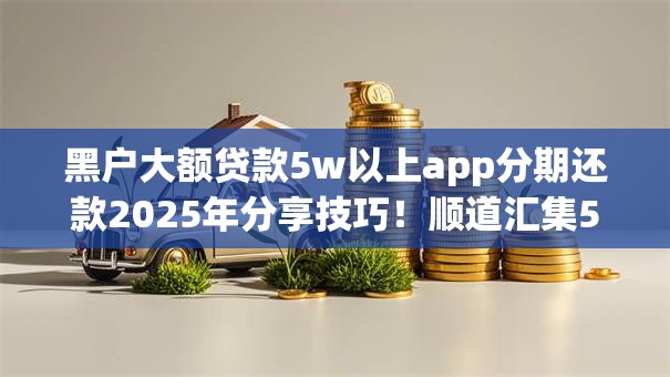 黑户大额贷款5w以上app分期还款2025年分享技巧!顺道汇集5个网贷口子五万以上分期借 黑户大额贷款5w以上app分期还款2025年分享技巧!顺道汇集5个网贷口子五万以上分期借