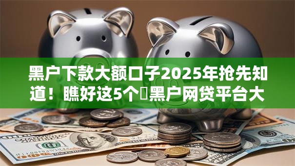 黑户下款大额口子2025年抢先知道!瞧好这5个黑户网贷平台大额贷款下款 黑户下款大额口子2025年抢先知道!瞧好这5个黑户网贷平台大额贷款下款