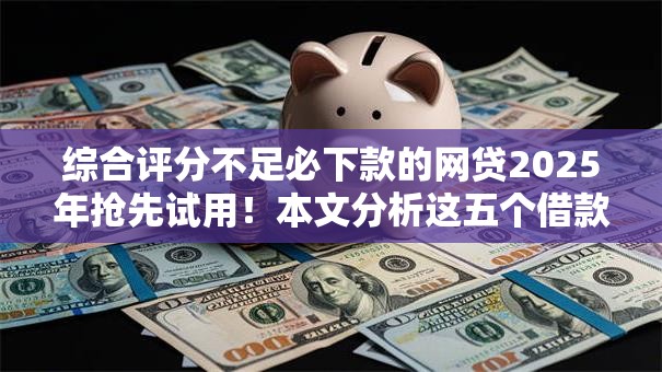 综合评分不足必下款的网贷2025年抢先试用!本文分析这五个借款评分低平台不予放款 综合评分不足必下款的网贷2025年抢先试用!本文分析这五个借款评分低平台不予放款