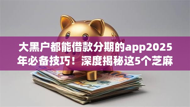 大黑户都能借款分期的app2025年必备技巧!深度揭秘这5个芝麻信用分500贷款 大黑户都能借款分期的app2025年必备技巧!深度揭秘这5个芝麻信用分500贷款
