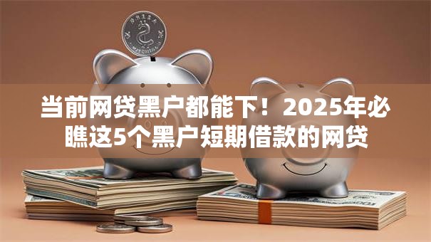 当前网贷黑户都能下！2025年必瞧这5个黑户短期借款的网贷