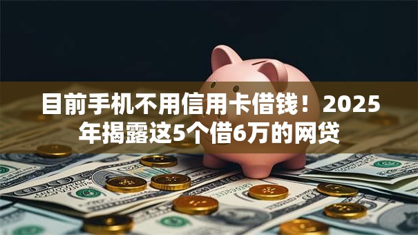 目前手机不用信用卡借钱！2025年揭露这5个借6万的网贷