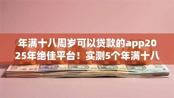 年满十八周岁可以贷款的app2025年绝佳平台!实测5个年满十八周岁可用借钱平台 年满十八周岁可以贷款的app2025年绝佳平台!实测5个年满十八周岁可用借钱平台