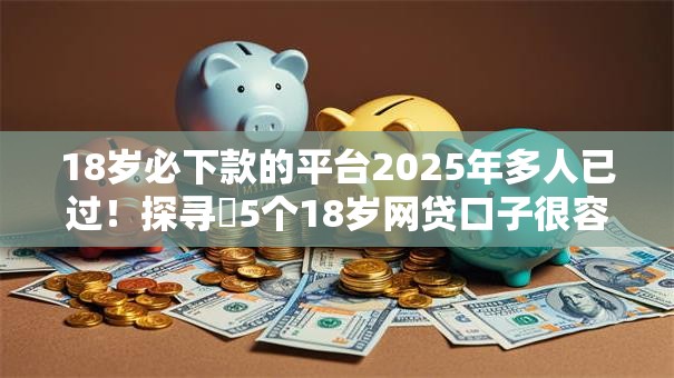 18岁必下款的平台2025年多人已过！探寻​5个18岁网贷口子很容易下款