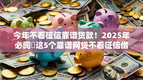 今年不看征信靠谱贷款！2025年必阅​这5个靠谱网贷不看征信借款口子