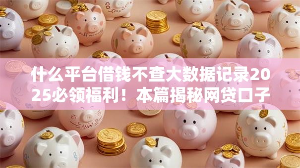 什么平台借钱不查大数据记录2025必领福利！本篇揭秘网贷口子不查借款人大数据