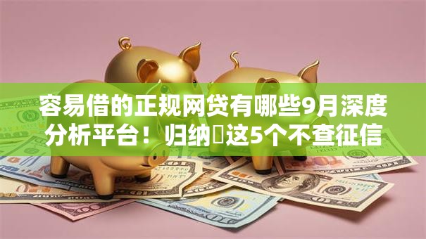 容易借的正规网贷有哪些9月深度分析平台！归纳​这5个不查征信无视网黑贷款最新